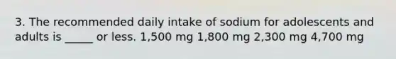 3. The recommended daily intake of sodium for adolescents and adults is _____ or less. 1,500 mg 1,800 mg 2,300 mg 4,700 mg