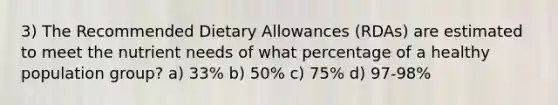 3) The Recommended Dietary Allowances (RDAs) are estimated to meet the nutrient needs of what percentage of a healthy population group? a) 33% b) 50% c) 75% d) 97-98%