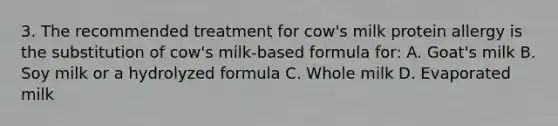 3. The recommended treatment for cow's milk protein allergy is the substitution of cow's milk-based formula for: A. Goat's milk B. Soy milk or a hydrolyzed formula C. Whole milk D. Evaporated milk