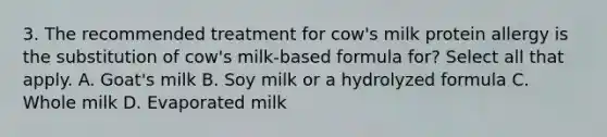 3. The recommended treatment for cow's milk protein allergy is the substitution of cow's milk-based formula for? Select all that apply. A. Goat's milk B. Soy milk or a hydrolyzed formula C. Whole milk D. Evaporated milk