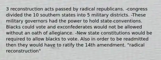 3 reconstruction acts passed by radical republicans. -congress divided the 10 southern states into 5 military districts. -These military governors had the power to hold state conventions. Blacks could vote and exconfederates would not be allowed without an oath of allegiance. -New state constitutions would be required to allow blacks to vote. Also in order to be readmitted then they would have to ratify the 14th amendment. "radical reconstruction"