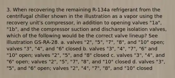 3. When recovering the remaining R-134a refrigerant from the centrifugal chiller shown in the illustration as a vapor using the recovery unit's compressor, in addition to opening valves "1a", "1b", and the compressor suction and discharge isolation valves, which of the following would be the correct valve lineup? See illustration GS-RA-28. a. valves "2", "5", "7", "8", and "10" open; valves "3", "4", and "6" closed b. valves "3", "4", "7", "6" and "10" open; valves "2", "5", and "8" closed c. valves "3", "4", and "6" open; valves "2", "5", "7", "8", and "10" closed d. valves "3", "5", and "6" open; valves "2", "4", "7", "8", and "10" closed