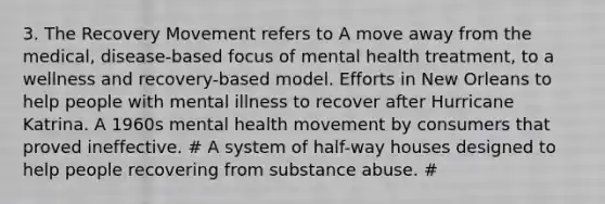 3. The Recovery Movement refers to A move away from the medical, disease-based focus of mental health treatment, to a wellness and recovery-based model. Efforts in New Orleans to help people with mental illness to recover after Hurricane Katrina. A 1960s mental health movement by consumers that proved ineffective. # A system of half-way houses designed to help people recovering from substance abuse. #