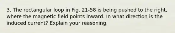 3. The rectangular loop in Fig. 21-58 is being pushed to the right, where the magnetic field points inward. In what direction is the induced current? Explain your reasoning.