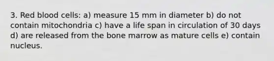 3. Red blood cells: a) measure 15 mm in diameter b) do not contain mitochondria c) have a life span in circulation of 30 days d) are released from the bone marrow as mature cells e) contain nucleus.