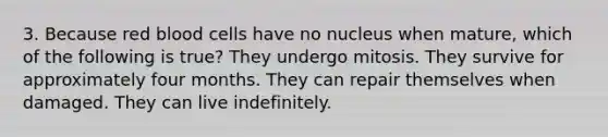 3. Because red blood cells have no nucleus when mature, which of the following is true? They undergo mitosis. They survive for approximately four months. They can repair themselves when damaged. They can live indefinitely.