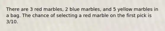 There are 3 red marbles, 2 blue marbles, and 5 yellow marbles in a bag. The chance of selecting a red marble on the first pick is 3/10.