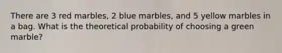 There are 3 red marbles, 2 blue marbles, and 5 yellow marbles in a bag. What is the theoretical probability of choosing a green marble?