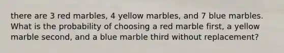 there are 3 red marbles, 4 yellow marbles, and 7 blue marbles. What is the probability of choosing a red marble first, a yellow marble second, and a blue marble third without replacement?