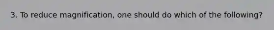 3. To reduce magnification, one should do which of the following?