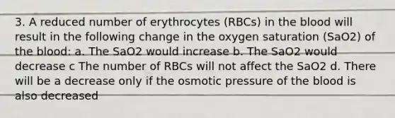 3. A reduced number of erythrocytes (RBCs) in the blood will result in the following change in the oxygen saturation (SaO2) of the blood: a. The SaO2 would increase b. The SaO2 would decrease c The number of RBCs will not affect the SaO2 d. There will be a decrease only if the osmotic pressure of the blood is also decreased