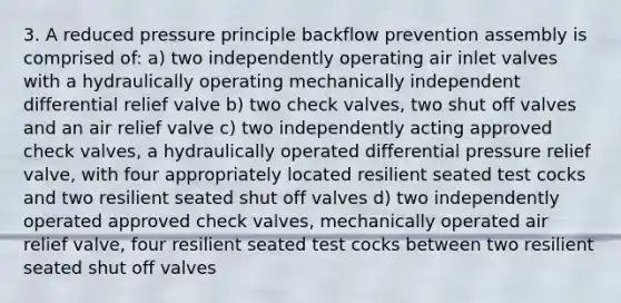 3. A reduced pressure principle backflow prevention assembly is comprised of: a) two independently operating air inlet valves with a hydraulically operating mechanically independent differential relief valve b) two check valves, two shut off valves and an air relief valve c) two independently acting approved check valves, a hydraulically operated differential pressure relief valve, with four appropriately located resilient seated test cocks and two resilient seated shut off valves d) two independently operated approved check valves, mechanically operated air relief valve, four resilient seated test cocks between two resilient seated shut off valves