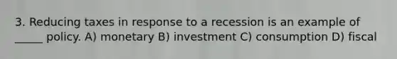 3. Reducing taxes in response to a recession is an example of _____ policy. A) monetary B) investment C) consumption D) fiscal