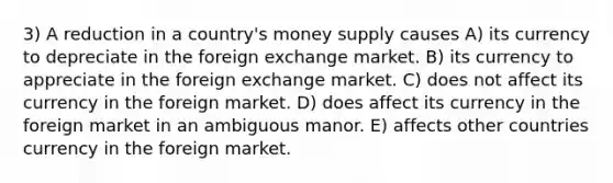 3) A reduction in a country's money supply causes A) its currency to depreciate in the foreign exchange market. B) its currency to appreciate in the foreign exchange market. C) does not affect its currency in the foreign market. D) does affect its currency in the foreign market in an ambiguous manor. E) affects other countries currency in the foreign market.