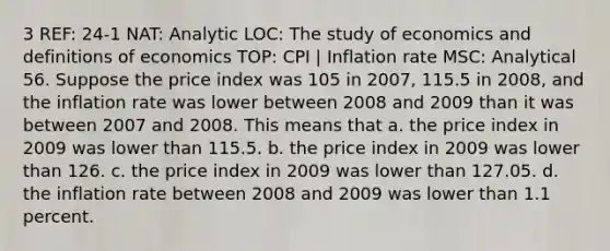 3 REF: 24-1 NAT: Analytic LOC: The study of economics and definitions of economics TOP: CPI | Inflation rate MSC: Analytical 56. Suppose the price index was 105 in 2007, 115.5 in 2008, and the inflation rate was lower between 2008 and 2009 than it was between 2007 and 2008. This means that a. the price index in 2009 was lower than 115.5. b. the price index in 2009 was lower than 126. c. the price index in 2009 was lower than 127.05. d. the inflation rate between 2008 and 2009 was lower than 1.1 percent.