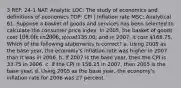 3 REF: 24-1 NAT: Analytic LOC: The study of economics and definitions of economics TOP: CPI | Inflation rate MSC: Analytical 61. Suppose a basket of goods and services has been selected to calculate the consumer price index. In 2005, the basket of goods cost 108.00; in 2006, it cost135.00; and in 2007, it cost 168.75. Which of the following statements is correct? a. Using 2005 as the base year, the economy's inflation rate was higher in 2007 than it was in 2006. b. If 2007 is the base year, then the CPI is 33.75 in 2006. c. If the CPI is 156.25 in 2007, then 2005 is the base year. d. Using 2005 as the base year, the economy's inflation rate for 2006 was 27 percent.