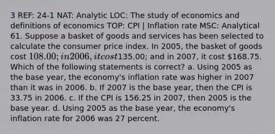 3 REF: 24-1 NAT: Analytic LOC: The study of economics and definitions of economics TOP: CPI | Inflation rate MSC: Analytical 61. Suppose a basket of goods and services has been selected to calculate the consumer price index. In 2005, the basket of goods cost 108.00; in 2006, it cost135.00; and in 2007, it cost 168.75. Which of the following statements is correct? a. Using 2005 as the base year, the economy's inflation rate was higher in 2007 than it was in 2006. b. If 2007 is the base year, then the CPI is 33.75 in 2006. c. If the CPI is 156.25 in 2007, then 2005 is the base year. d. Using 2005 as the base year, the economy's inflation rate for 2006 was 27 percent.