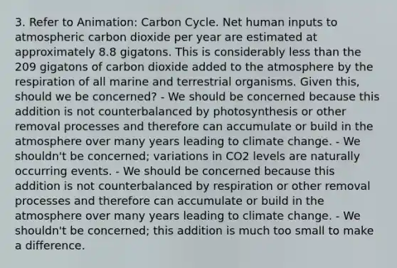 3. Refer to Animation: Carbon Cycle. Net human inputs to atmospheric carbon dioxide per year are estimated at approximately 8.8 gigatons. This is considerably less than the 209 gigatons of carbon dioxide added to the atmosphere by the respiration of all marine and terrestrial organisms. Given this, should we be concerned? - We should be concerned because this addition is not counterbalanced by photosynthesis or other removal processes and therefore can accumulate or build in the atmosphere over many years leading to climate change. - We shouldn't be concerned; variations in CO2 levels are naturally occurring events. - We should be concerned because this addition is not counterbalanced by respiration or other removal processes and therefore can accumulate or build in the atmosphere over many years leading to climate change. - We shouldn't be concerned; this addition is much too small to make a difference.