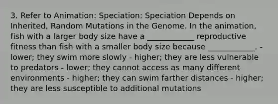 3. Refer to Animation: Speciation: Speciation Depends on Inherited, Random Mutations in the Genome. In the animation, fish with a larger body size have a ____________ reproductive fitness than fish with a smaller body size because ____________. - lower; they swim more slowly - higher; they are less vulnerable to predators - lower; they cannot access as many different environments - higher; they can swim farther distances - higher; they are less susceptible to additional mutations