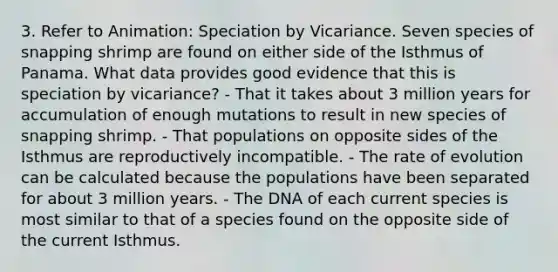 3. Refer to Animation: Speciation by Vicariance. Seven species of snapping shrimp are found on either side of the Isthmus of Panama. What data provides good evidence that this is speciation by vicariance? - That it takes about 3 million years for accumulation of enough mutations to result in new species of snapping shrimp. - That populations on opposite sides of the Isthmus are reproductively incompatible. - The rate of evolution can be calculated because the populations have been separated for about 3 million years. - The DNA of each current species is most similar to that of a species found on the opposite side of the current Isthmus.