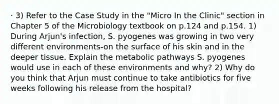 · 3) Refer to the Case Study in the "Micro In the Clinic" section in Chapter 5 of the Microbiology textbook on p.124 and p.154. 1) During Arjun's infection, S. pyogenes was growing in two very different environments-on the surface of his skin and in the deeper tissue. Explain the metabolic pathways S. pyogenes would use in each of these environments and why? 2) Why do you think that Arjun must continue to take antibiotics for five weeks following his release from the hospital?