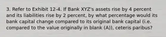 3. Refer to Exhibit 12-4. If Bank XYZ's assets rise by 4 percent and its liabilities rise by 2 percent, by what percentage would its bank capital change compared to its original bank capital (i.e. compared to the value originally in blank (A)), ceteris paribus?