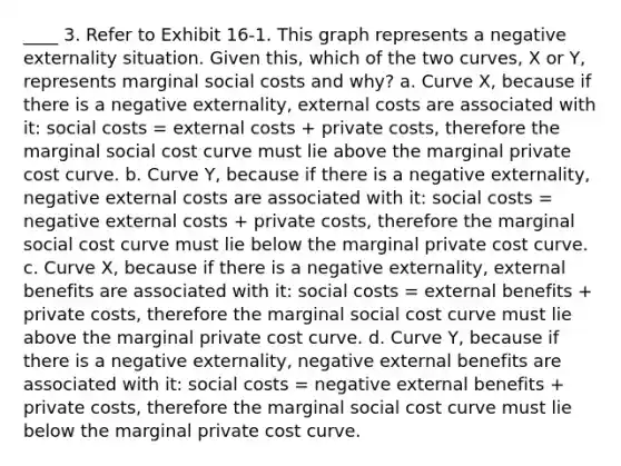 ____ 3. Refer to Exhibit 16-1. This graph represents a negative externality situation. Given this, which of the two curves, X or Y, represents marginal social costs and why? a. Curve X, because if there is a negative externality, external costs are associated with it: social costs = external costs + private costs, therefore the marginal social cost curve must lie above the marginal private cost curve. b. Curve Y, because if there is a negative externality, negative external costs are associated with it: social costs = negative external costs + private costs, therefore the marginal social cost curve must lie below the marginal private cost curve. c. Curve X, because if there is a negative externality, external benefits are associated with it: social costs = external benefits + private costs, therefore the marginal social cost curve must lie above the marginal private cost curve. d. Curve Y, because if there is a negative externality, negative external benefits are associated with it: social costs = negative external benefits + private costs, therefore the marginal social cost curve must lie below the marginal private cost curve.