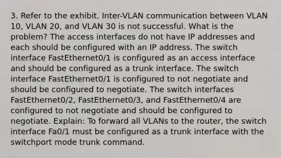 3. Refer to the exhibit. Inter-VLAN communication between VLAN 10, VLAN 20, and VLAN 30 is not successful. What is the problem? The access interfaces do not have IP addresses and each should be configured with an IP address. The switch interface FastEthernet0/1 is configured as an access interface and should be configured as a trunk interface. The switch interface FastEthernet0/1 is configured to not negotiate and should be configured to negotiate. The switch interfaces FastEthernet0/2, FastEthernet0/3, and FastEthernet0/4 are configured to not negotiate and should be configured to negotiate. Explain: To forward all VLANs to the router, the switch interface Fa0/1 must be configured as a trunk interface with the switchport mode trunk command.