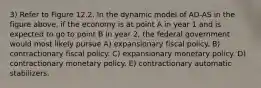 3) Refer to Figure 12.2. In the dynamic model of AD-AS in the figure above, if the economy is at point A in year 1 and is expected to go to point B in year 2, the federal government would most likely pursue A) expansionary fiscal policy. B) contractionary fiscal policy. C) expansionary monetary policy. D) contractionary monetary policy. E) contractionary automatic stabilizers.