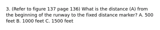 3. (Refer to figure 137 page 136) What is the distance (A) from the beginning of the runway to the fixed distance marker? A. 500 feet B. 1000 feet C. 1500 feet