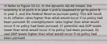 3) Refer to Figure 15-12. In the dynamic AD-AS model, the economy is at point A in year 1 and is expected to go to point B in year 2, and the Federal Reserve pursues policy. This will result in A) inflation rates higher than what would occur if no policy had been pursued. B) unemployment rates higher than what would occur if no policy had been pursued. C) potential real GDP levels lower than what would occur if no policy had been pursued. D) real GDP levels higher than what would occur if no policy had been pursued