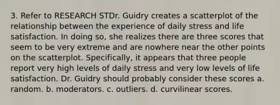 3. Refer to RESEARCH STDr. Guidry creates a scatterplot of the relationship between the experience of daily stress and life satisfaction. In doing so, she realizes there are three scores that seem to be very extreme and are nowhere near the other points on the scatterplot. Specifically, it appears that three people report very high levels of daily stress and very low levels of life satisfaction. Dr. Guidry should probably consider these scores a. random. b. moderators. c. outliers. d. curvilinear scores.