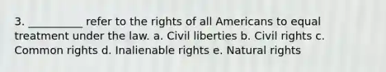 3. __________ refer to the rights of all Americans to equal treatment under the law. a. Civil liberties b. Civil rights c. Common rights d. Inalienable rights e. Natural rights