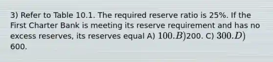 3) Refer to Table 10.1. The required reserve ratio is 25%. If the First Charter Bank is meeting its reserve requirement and has no excess reserves, its reserves equal A) 100. B)200. C) 300. D)600.