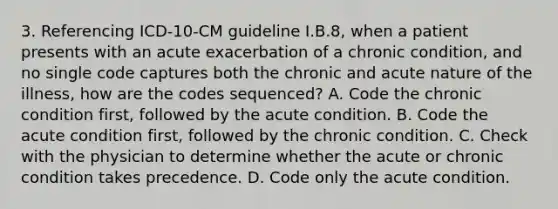 3. Referencing ICD-10-CM guideline I.B.8, when a patient presents with an acute exacerbation of a chronic condition, and no single code captures both the chronic and acute nature of the illness, how are the codes sequenced? A. Code the chronic condition first, followed by the acute condition. B. Code the acute condition first, followed by the chronic condition. C. Check with the physician to determine whether the acute or chronic condition takes precedence. D. Code only the acute condition.