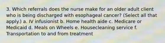 3. Which referrals does the nurse make for an older adult client who is being discharged with esophageal cancer? (Select all that apply.) a. IV infusionist b. Home health aide c. Medicare or Medicaid d. Meals on Wheels e. Housecleaning service f. Transportation to and from treatment