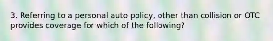 3. Referring to a personal auto policy, other than collision or OTC provides coverage for which of the following?