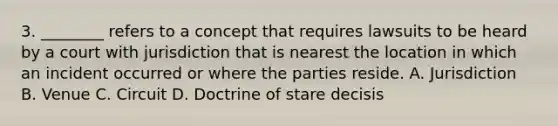 3. ________ refers to a concept that requires lawsuits to be heard by a court with jurisdiction that is nearest the location in which an incident occurred or where the parties reside. A. Jurisdiction B. Venue C. Circuit D. Doctrine of stare decisis