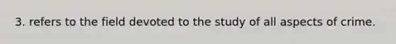 3. refers to the field devoted to the study of all aspects of crime.