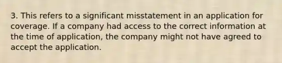 3. This refers to a significant misstatement in an application for coverage. If a company had access to the correct information at the time of application, the company might not have agreed to accept the application.