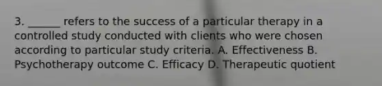 3. ______ refers to the success of a particular therapy in a controlled study conducted with clients who were chosen according to particular study criteria. A. Effectiveness B. Psychotherapy outcome C. Efficacy D. Therapeutic quotient