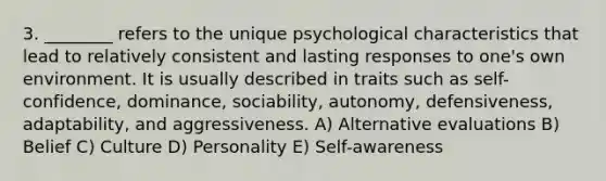 3. ________ refers to the unique psychological characteristics that lead to relatively consistent and lasting responses to one's own environment. It is usually described in traits such as self-confidence, dominance, sociability, autonomy, defensiveness, adaptability, and aggressiveness. A) Alternative evaluations B) Belief C) Culture D) Personality E) Self-awareness