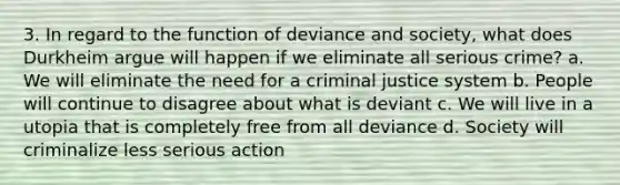 3. In regard to the function of deviance and society, what does Durkheim argue will happen if we eliminate all serious crime? a. We will eliminate the need for a criminal justice system b. People will continue to disagree about what is deviant c. We will live in a utopia that is completely free from all deviance d. Society will criminalize less serious action