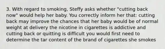 3. With regard to smoking, Steffy asks whether "cutting back now" would help her baby. You correctly inform her that: cutting back may improve the chances that her baby would be of normal weight at delivery the nicotine in cigarettes is addictive and cutting back or quitting is difficult you would first need to determine the tar content of the brand of cigarettes she smokes