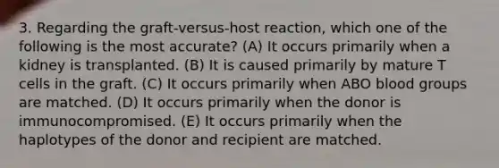 3. Regarding the graft-versus-host reaction, which one of the following is the most accurate? (A) It occurs primarily when a kidney is transplanted. (B) It is caused primarily by mature T cells in the graft. (C) It occurs primarily when ABO blood groups are matched. (D) It occurs primarily when the donor is immunocompromised. (E) It occurs primarily when the haplotypes of the donor and recipient are matched.