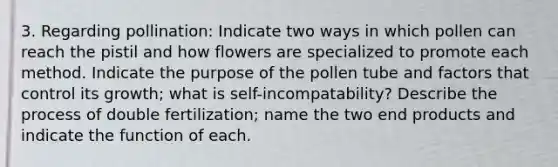 3. Regarding pollination: Indicate two ways in which pollen can reach the pistil and how flowers are specialized to promote each method. Indicate the purpose of the pollen tube and factors that control its growth; what is self-incompatability? Describe the process of double fertilization; name the two end products and indicate the function of each.