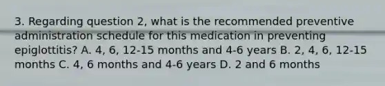 3. Regarding question 2, what is the recommended preventive administration schedule for this medication in preventing epiglottitis? A. 4, 6, 12-15 months and 4-6 years B. 2, 4, 6, 12-15 months C. 4, 6 months and 4-6 years D. 2 and 6 months