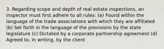 3. Regarding scope and depth of real estate inspections, an inspector must first adhere to all rules: (a) Found within the language of the trade associations with which they are affiliated (b) Set forth in the language of the provisions by the state legislature (c) Dictated by a corporate partnership agreement (d) Agreed to, in writing, by the client