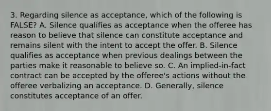 3. Regarding silence as acceptance, which of the following is FALSE? A. Silence qualifies as acceptance when the offeree has reason to believe that silence can constitute acceptance and remains silent with the intent to accept the offer. B. Silence qualifies as acceptance when previous dealings between the parties make it reasonable to believe so. C. An implied-in-fact contract can be accepted by the offeree's actions without the offeree verbalizing an acceptance. D. Generally, silence constitutes acceptance of an offer.