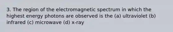 3. The region of the electromagnetic spectrum in which the highest energy photons are observed is the (a) ultraviolet (b) infrared (c) microwave (d) x-ray